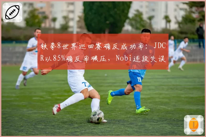 铁拳8世界巡回赛确反成功率：JDCR以85%确反率碾压，Nobi连段失误增加