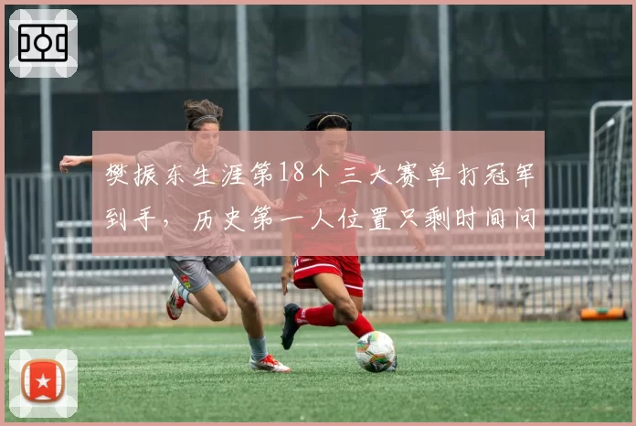 樊振东生涯第18个三大赛单打冠军到手，历史第一人位置只剩时间问题