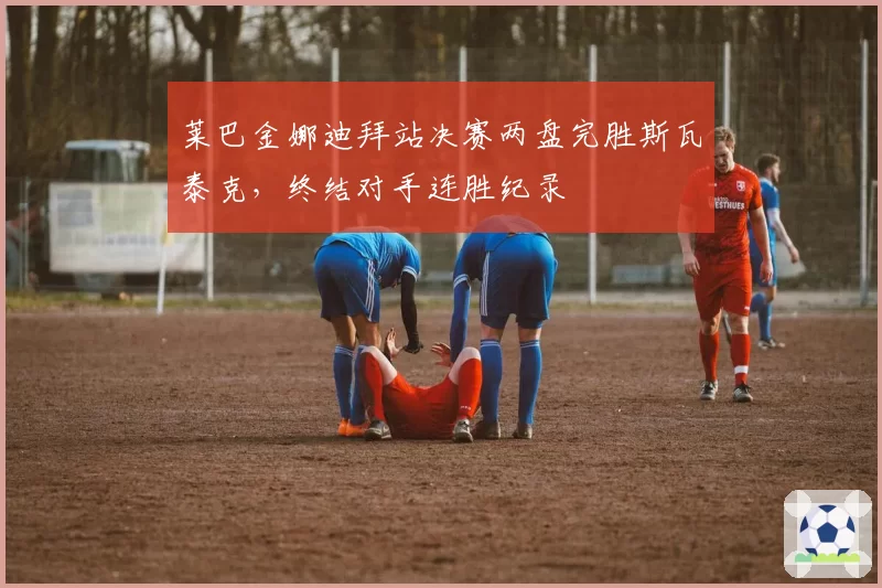 莱巴金娜迪拜站决赛两盘完胜斯瓦泰克，终结对手连胜纪录