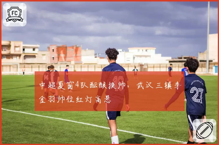 中超夏窗4队酝酿换帅,武汉三镇李金羽帅位红灯高悬