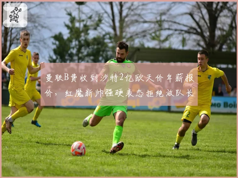曼联B费收到沙特2亿欧天价年薪报价,红魔新帅强硬表态拒绝放队长离队
