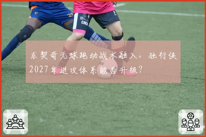 东契奇无球跑动战术融入，独行侠2027年进攻体系能否升级？