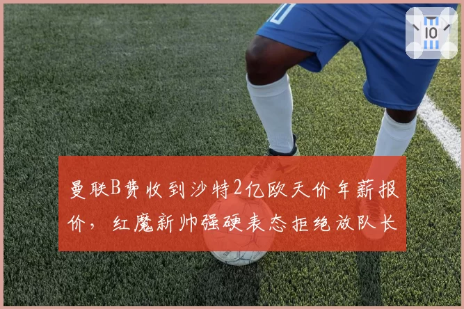 曼联B费收到沙特2亿欧天价年薪报价,红魔新帅强硬表态拒绝放队长离队