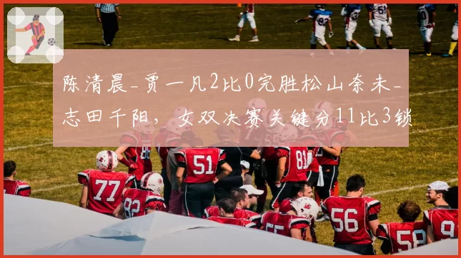 陈清晨_贾一凡2比0完胜松山奈未_志田千阳,女双决赛关键分11比3锁定胜局