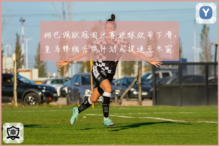姆巴佩欧冠淘汰赛进球效率下滑,皇马锋线升级计划或提速至冬窗