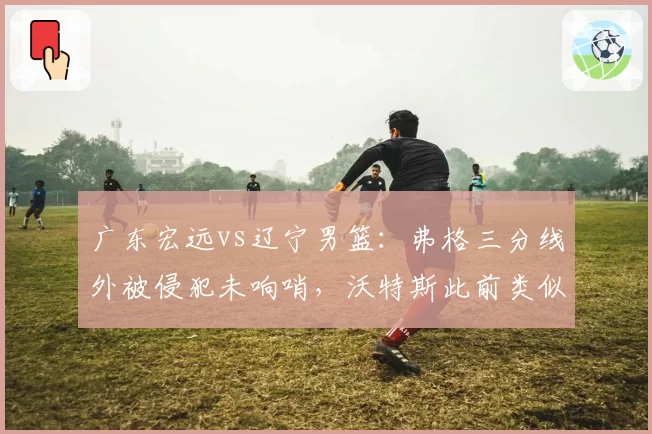 广东宏远vs辽宁男篮：弗格三分线外被侵犯未响哨，沃特斯此前类似动作获罚球