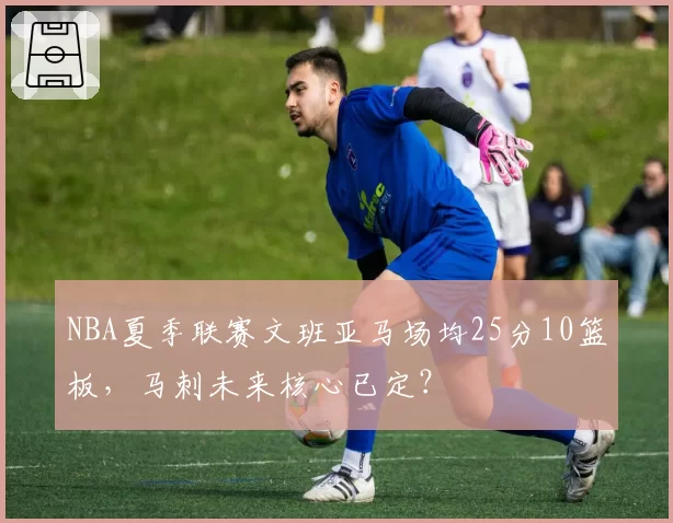 NBA夏季联赛文班亚马场均25分10篮板，马刺未来核心已定？