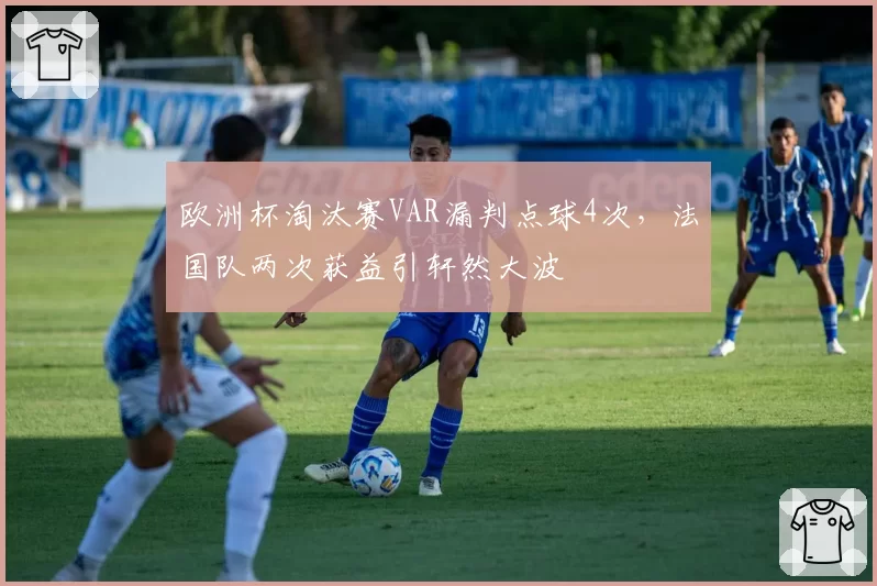 欧洲杯淘汰赛VAR漏判点球4次,法国队两次获益引轩然大波
