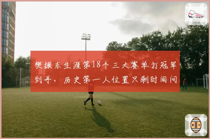 樊振东生涯第18个三大赛单打冠军到手，历史第一人位置只剩时间问题
