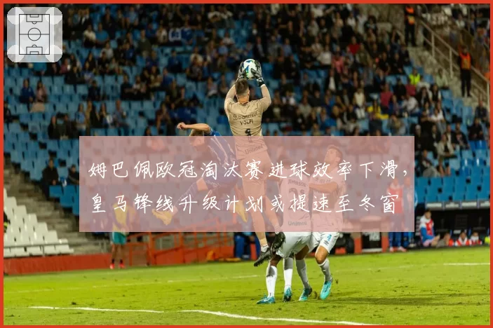 姆巴佩欧冠淘汰赛进球效率下滑,皇马锋线升级计划或提速至冬窗