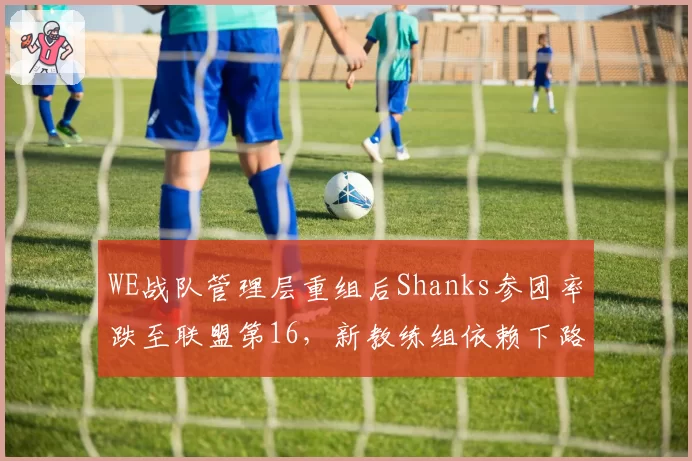 WE战队管理层重组后Shanks参团率跌至联盟第16,新教练组依赖下路后期打法