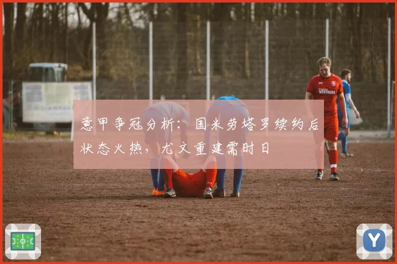 意甲争冠分析：国米劳塔罗续约后状态火热，尤文重建需时日