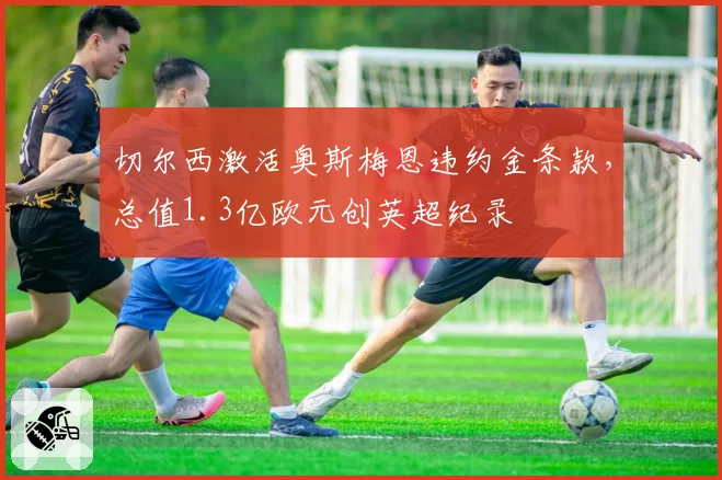 切尔西激活奥斯梅恩违约金条款,总值1.3亿欧元创英超纪录