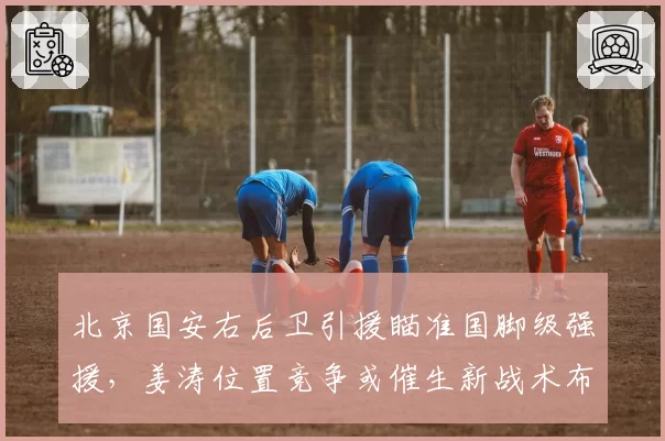 北京国安右后卫引援瞄准国脚级强援，姜涛位置竞争或催生新战术布局