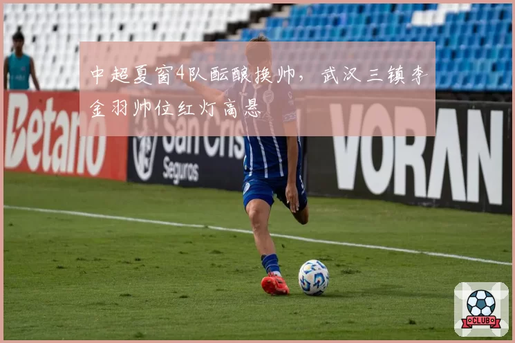 中超夏窗4队酝酿换帅,武汉三镇李金羽帅位红灯高悬
