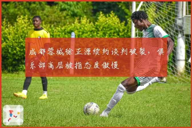 成都蓉城徐正源续约谈判破裂，俱乐部高层被指态度傲慢