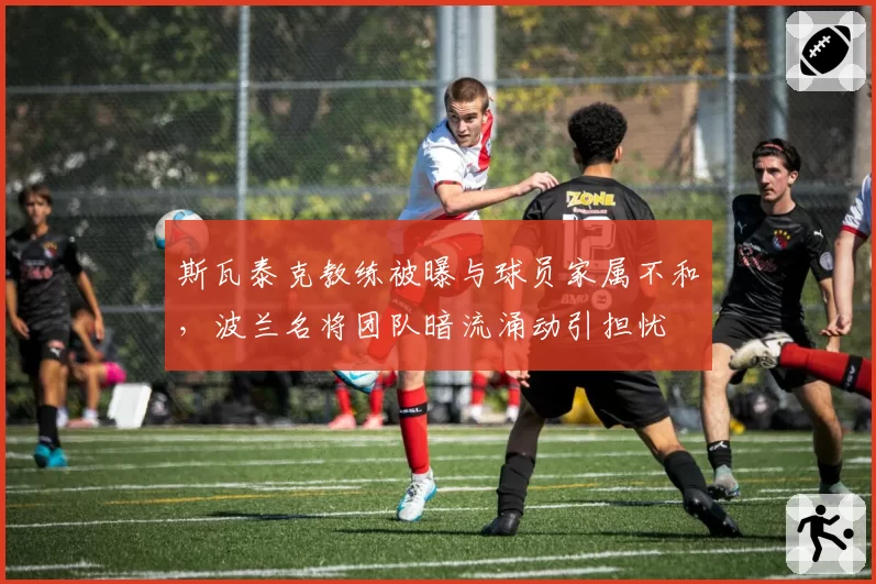 斯瓦泰克教练被曝与球员家属不和，波兰名将团队暗流涌动引担忧