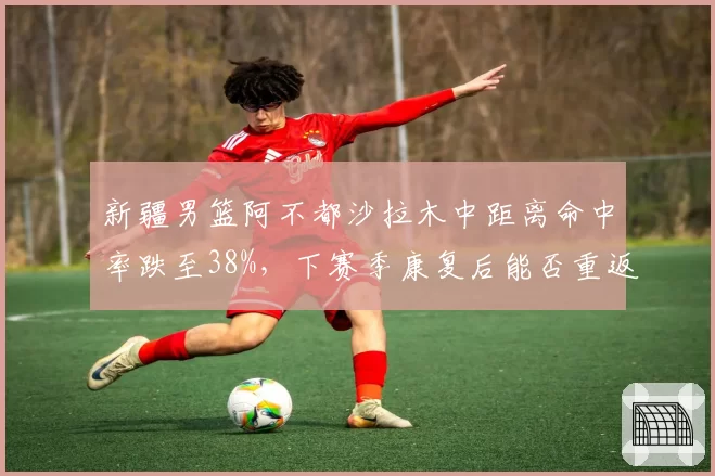 新疆男篮阿不都沙拉木中距离命中率跌至38%，下赛季康复后能否重返巅峰？
