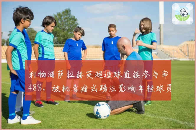 利物浦萨拉赫英超造球直接参与率48%，被批毒瘤式踢法影响年轻球员成长