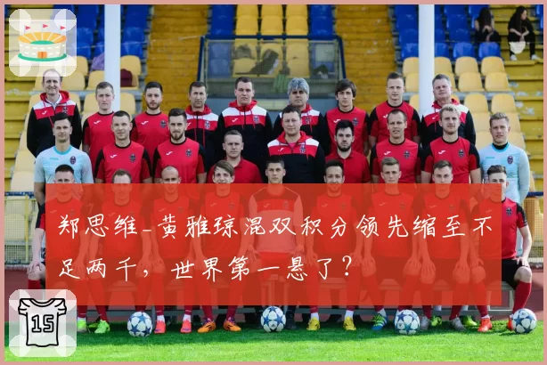 郑思维_黄雅琼混双积分领先缩至不足两千,世界第一悬了?