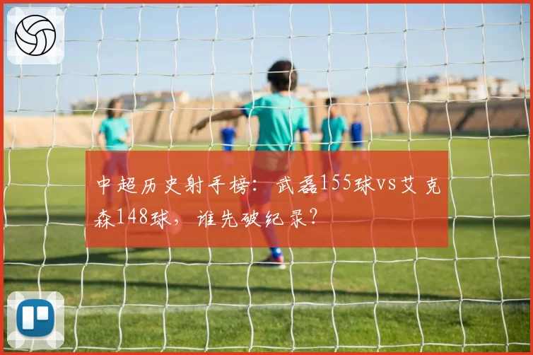 中超历史射手榜:武磊155球vs艾克森148球,谁先破纪录?