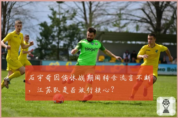 石宇奇因伤休战期间转会流言不断，江苏队是否放行核心？
