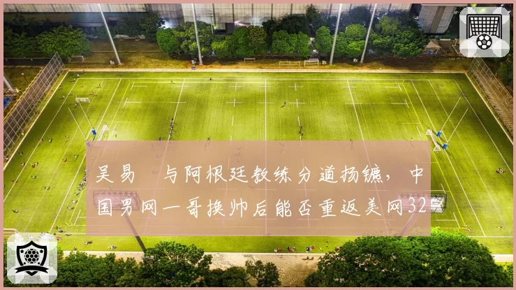 吴易昺与阿根廷教练分道扬镳，中国男网一哥换帅后能否重返美网32强？