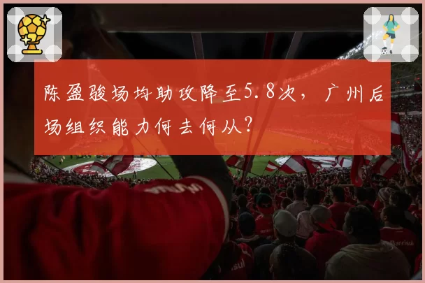 陈盈骏场均助攻降至5.8次,广州后场组织能力何去何从?