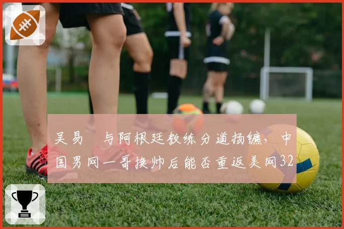 吴易昺与阿根廷教练分道扬镳,中国男网一哥换帅后能否重返美网32强?