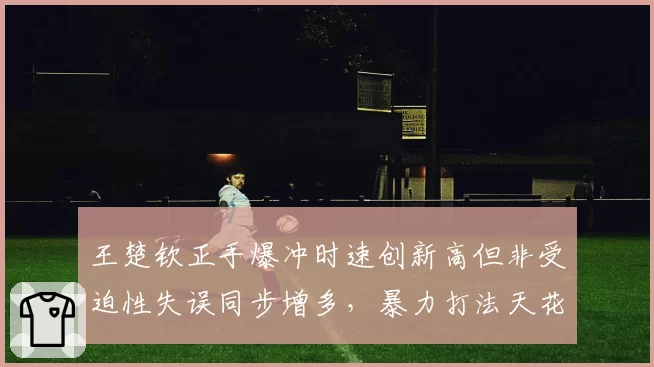 王楚钦正手爆冲时速创新高但非受迫性失误同步增多,暴力打法天花板到底在哪?