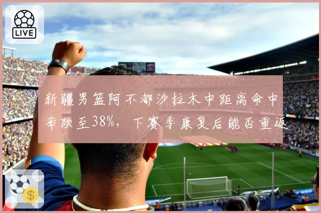 新疆男篮阿不都沙拉木中距离命中率跌至38%,下赛季康复后能否重返巅峰?