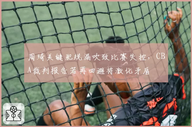 周琦关键犯规漏吹致比赛失控，CBA裁判报告若再回避将激化矛盾