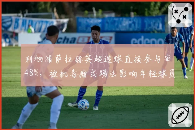 利物浦萨拉赫英超造球直接参与率48%，被批毒瘤式踢法影响年轻球员成长