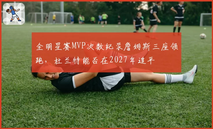 全明星赛MVP次数纪录詹姆斯三座领跑,杜兰特能否在2027年追平