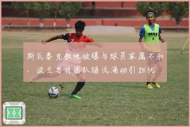 斯瓦泰克教练被曝与球员家属不和,波兰名将团队暗流涌动引担忧