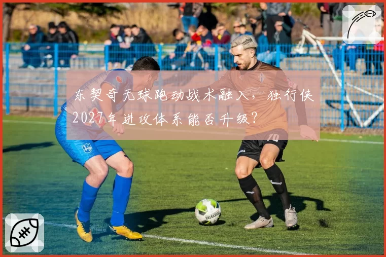 东契奇无球跑动战术融入,独行侠2027年进攻体系能否升级?