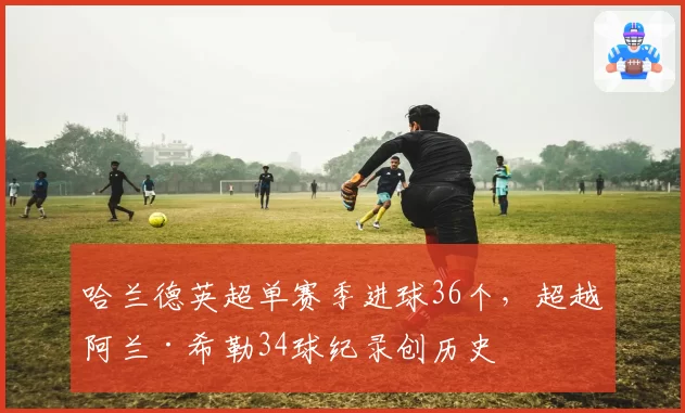 哈兰德英超单赛季进球36个，超越阿兰·希勒34球纪录创历史