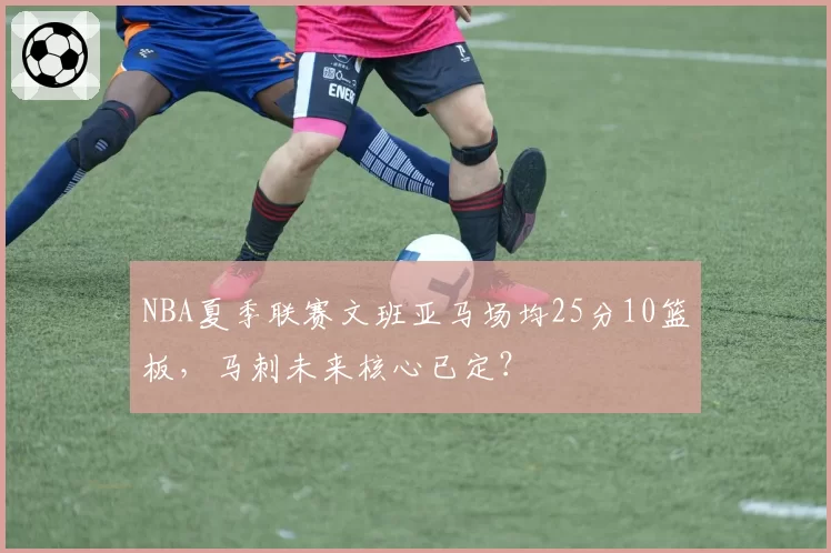 NBA夏季联赛文班亚马场均25分10篮板,马刺未来核心已定?
