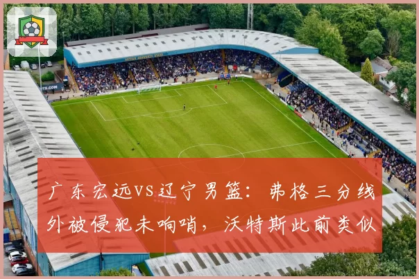 广东宏远vs辽宁男篮:弗格三分线外被侵犯未响哨,沃特斯此前类似动作获罚球